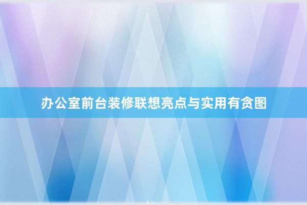 办公室前台装修联想亮点与实用有贪图