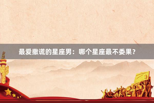 最爱撒谎的星座男：哪个星座最不委果？