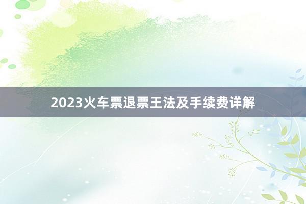 2023火车票退票王法及手续费详解
