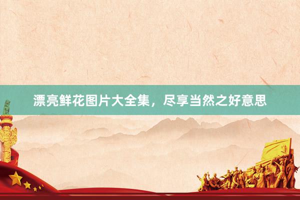 漂亮鲜花图片大全集，尽享当然之好意思